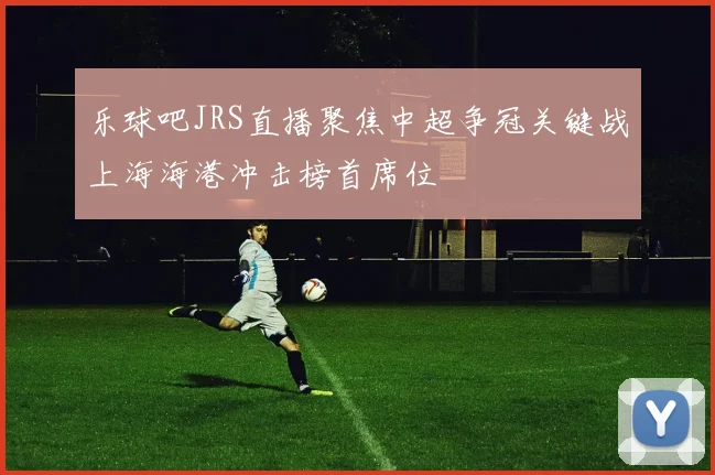 乐球吧JRS直播聚焦中超争冠关键战上海海港冲击榜首席位