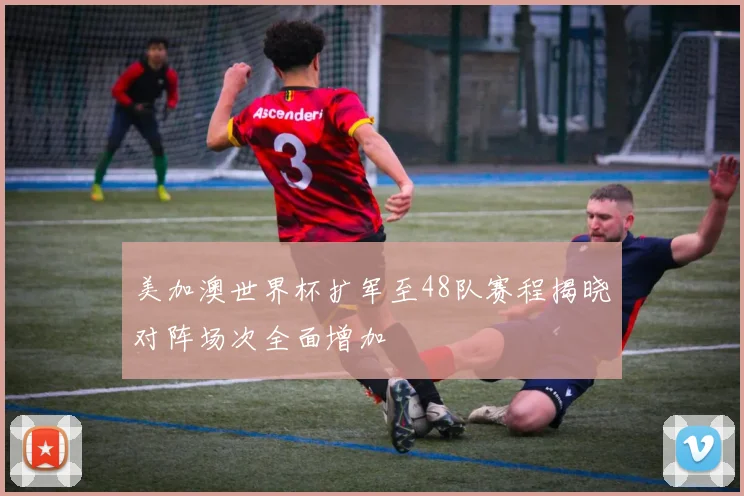 美加澳世界杯扩军至48队赛程揭晓对阵场次全面增加