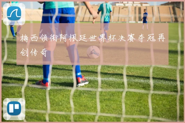 梅西领衔阿根廷世界杯决赛夺冠再创传奇