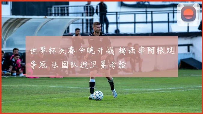 世界杯决赛今晚开战 梅西率阿根廷争冠 法国队迎卫冕考验