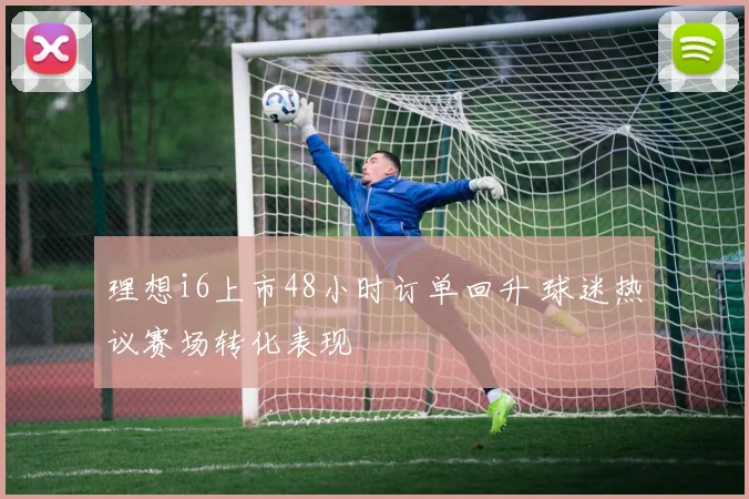 理想i6上市48小时订单回升 球迷热议赛场转化表现
