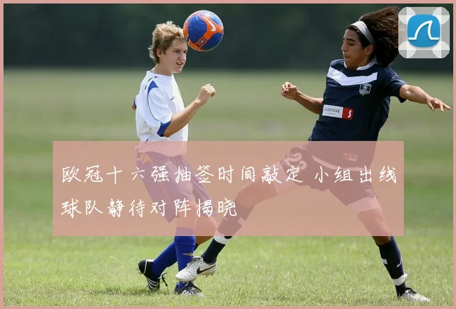 欧冠十六强抽签时间敲定 小组出线球队静待对阵揭晓