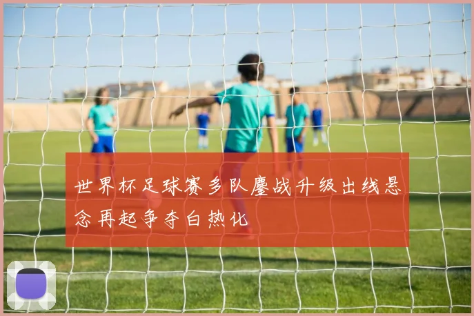世界杯足球赛多队鏖战升级出线悬念再起争夺白热化