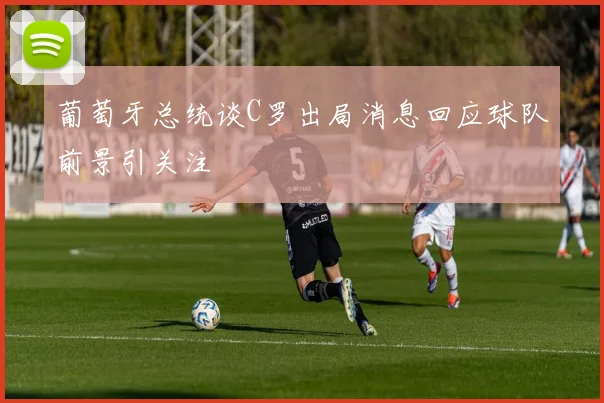 葡萄牙总统谈C罗出局消息回应球队前景引关注