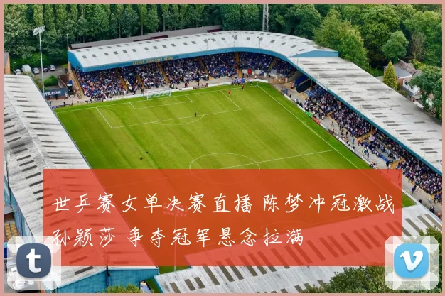 世乒赛女单决赛直播 陈梦冲冠激战孙颖莎 争夺冠军悬念拉满