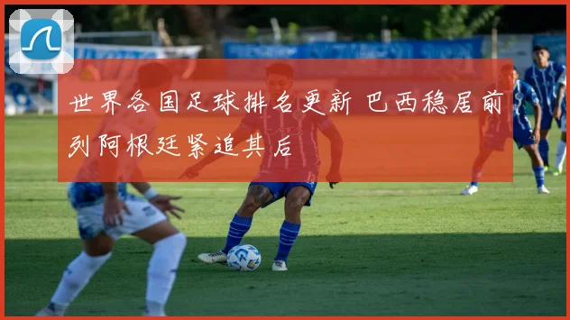 世界各国足球排名更新 巴西稳居前列阿根廷紧追其后