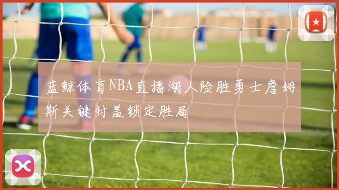 蓝鲸体育NBA直播湖人险胜勇士詹姆斯关键封盖锁定胜局