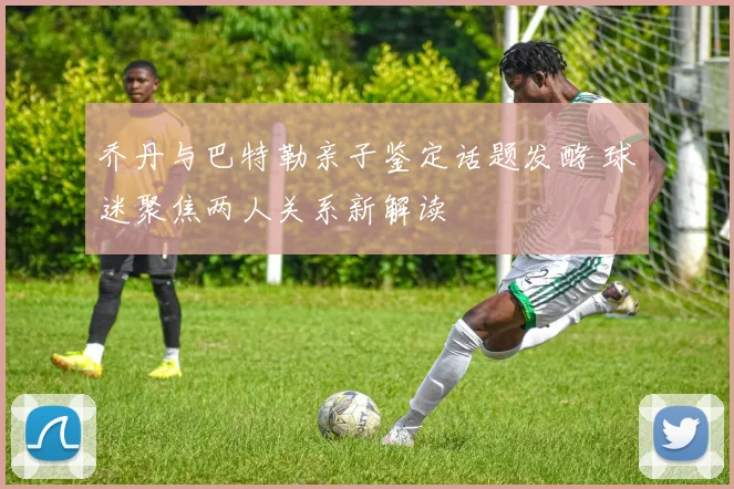 乔丹与巴特勒亲子鉴定话题发酵 球迷聚焦两人关系新解读