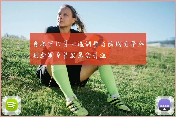 曼联守门员人选调整后防线竞争加剧新赛季首发悬念升温