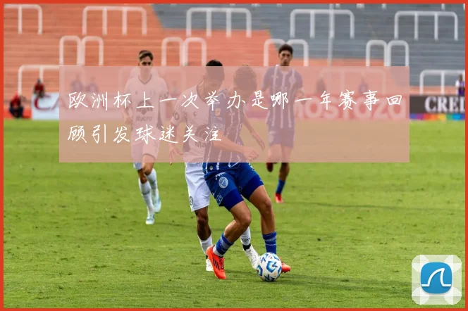 欧洲杯上一次举办是哪一年赛事回顾引发球迷关注