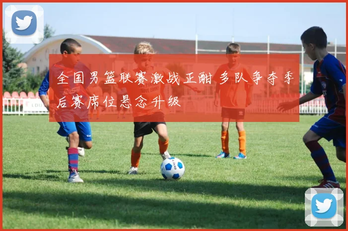 全国男篮联赛激战正酣 多队争夺季后赛席位悬念升级