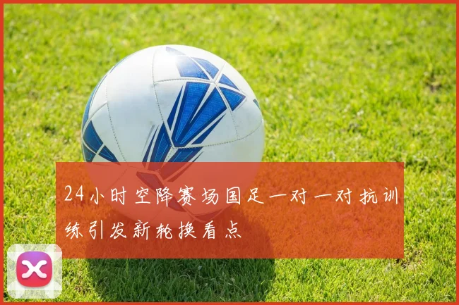 24小时空降赛场国足一对一对抗训练引发新轮换看点