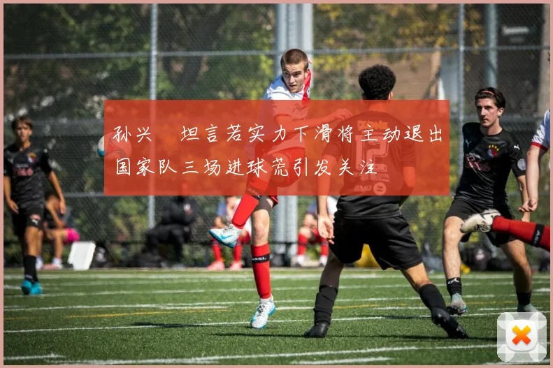 孙兴慜坦言若实力下滑将主动退出国家队三场进球荒引发关注