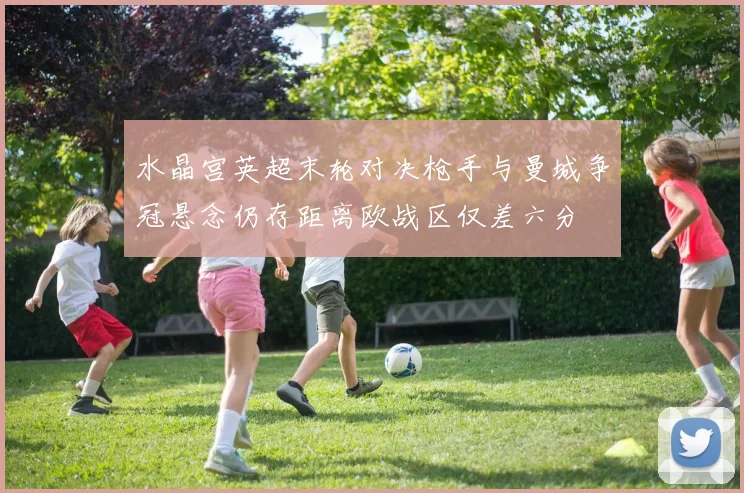 水晶宫英超末轮对决枪手与曼城争冠悬念仍存距离欧战区仅差六分