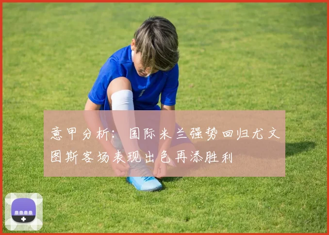 意甲分析：国际米兰强势回归尤文图斯客场表现出色再添胜利