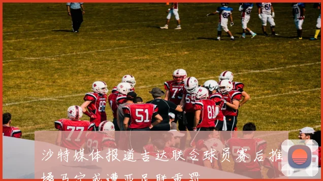 沙特媒体报道吉达联合球员赛后推搡马宁或遭亚足联重罚