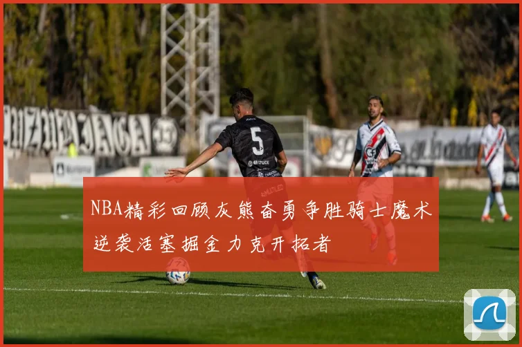 NBA精彩回顾灰熊奋勇争胜骑士魔术逆袭活塞掘金力克开拓者