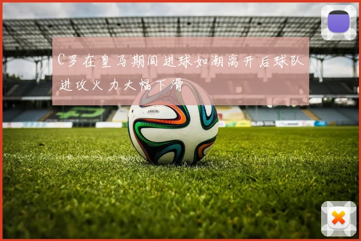 C罗在皇马期间进球如潮离开后球队进攻火力大幅下滑