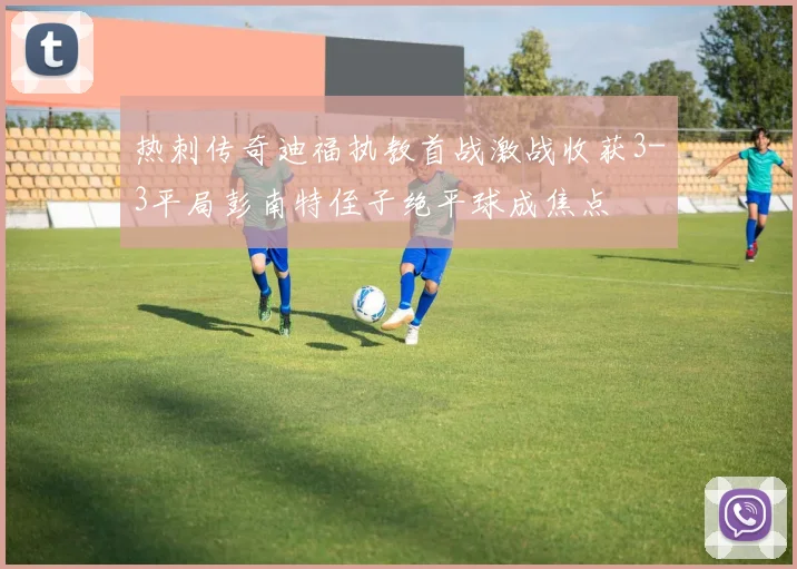 热刺传奇迪福执教首战激战收获3-3平局彭南特侄子绝平球成焦点