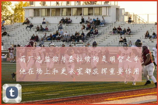 药厂总监称与泰拉续约是明智之举他在场上和更衣室都发挥重要作用