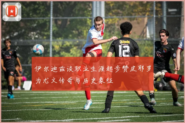 伊尔迪兹谈职业生涯起步赞皮耶罗为尤文传奇与历史象征