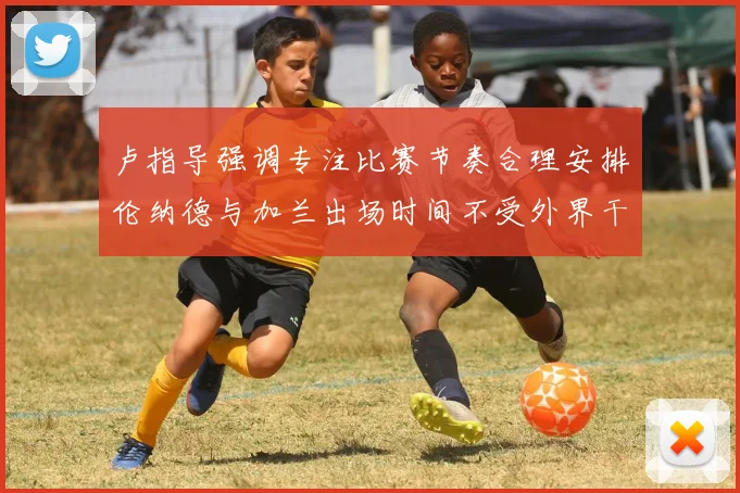 卢指导强调专注比赛节奏合理安排伦纳德与加兰出场时间不受外界干扰