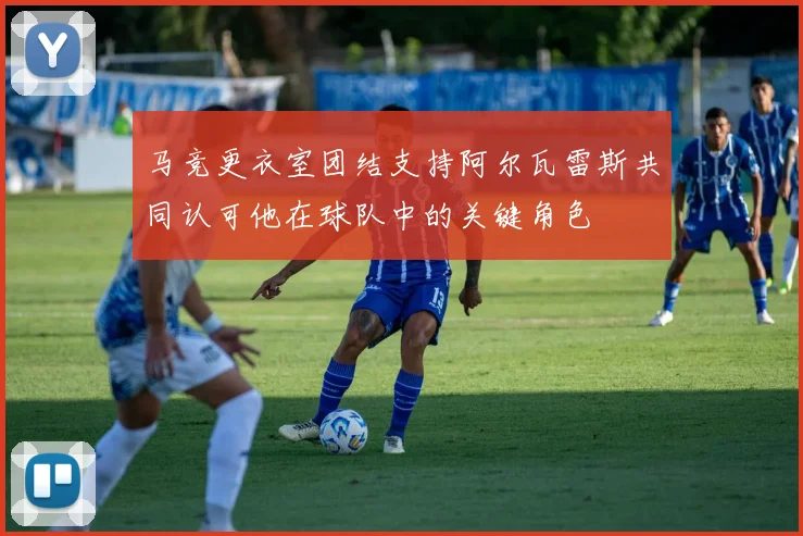 马竞更衣室团结支持阿尔瓦雷斯共同认可他在球队中的关键角色