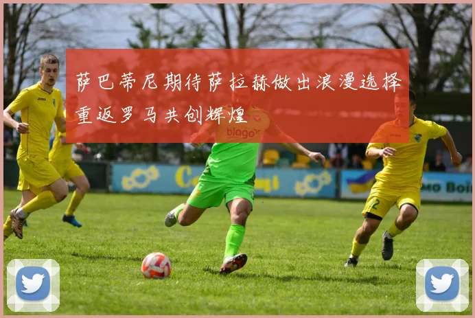 萨巴蒂尼期待萨拉赫做出浪漫选择重返罗马共创辉煌