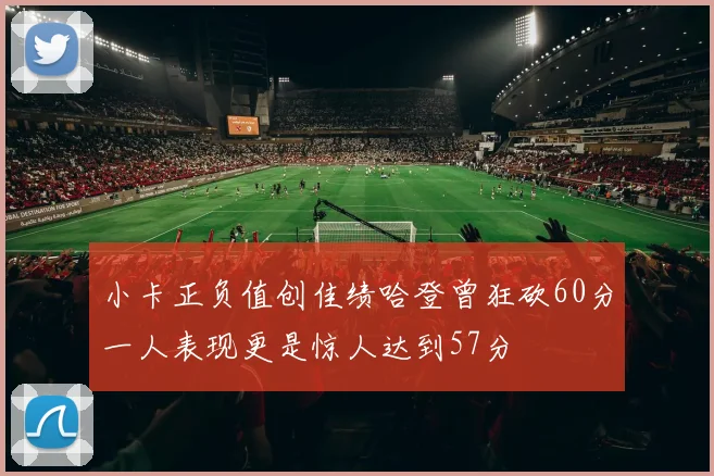小卡正负值创佳绩哈登曾狂砍60分一人表现更是惊人达到57分