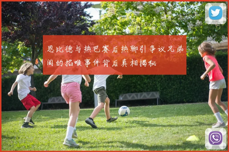 恩比德与热巴赛后热聊引争议兄弟间的掐喉事件背后真相揭秘