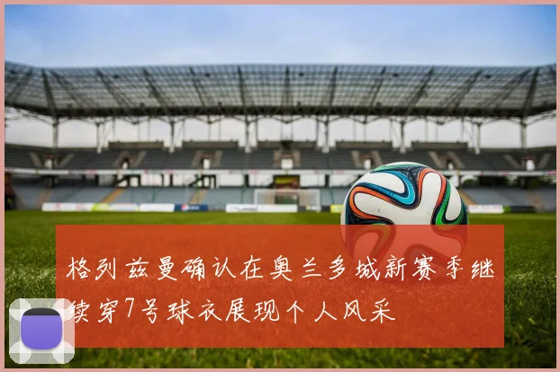 格列兹曼确认在奥兰多城新赛季继续穿7号球衣展现个人风采