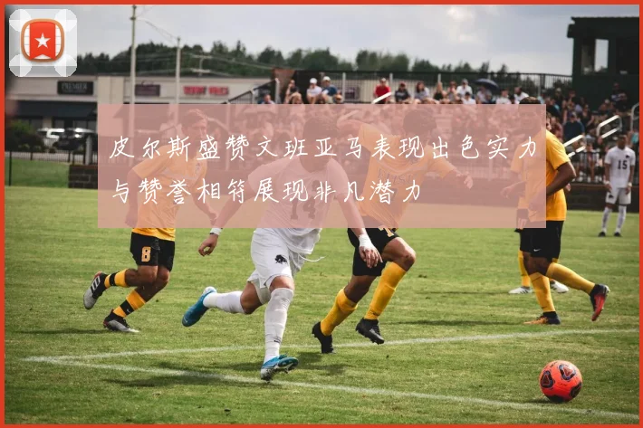 皮尔斯盛赞文班亚马表现出色实力与赞誉相符展现非凡潜力