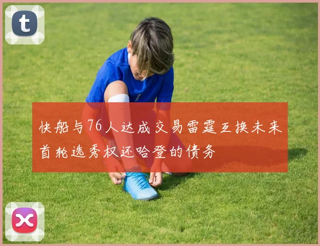 快船与76人达成交易雷霆互换未来首轮选秀权还哈登的债务