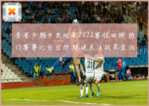 香港今期开奖结果2022赛程回顾 热门赛事比分出炉 球迷关注战果变化