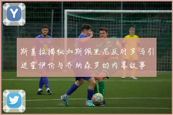 斯基拉揭秘加斯佩里尼反对罗马引进霍伊伦与乔纳森罗的内幕故事