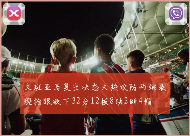 文班亚马复出状态火热攻防两端表现抢眼砍下32分12板8助2断4帽
