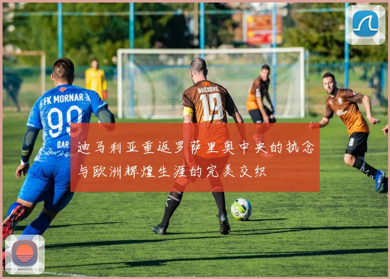 迪马利亚重返罗萨里奥中央的执念与欧洲辉煌生涯的完美交织