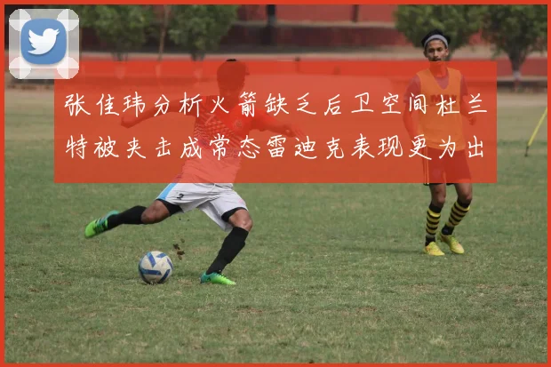 张佳玮分析火箭缺乏后卫空间杜兰特被夹击成常态雷迪克表现更为出色