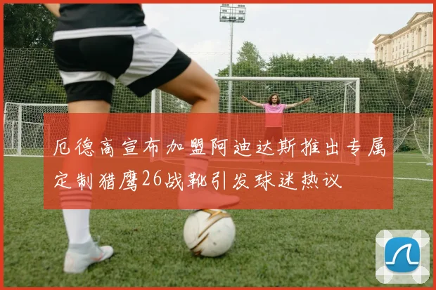 厄德高宣布加盟阿迪达斯推出专属定制猎鹰26战靴引发球迷热议
