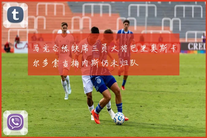 马竞合练缺席三员大将巴里奥斯卡尔多索吉梅内斯仍未归队